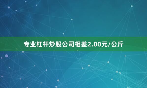 专业杠杆炒股公司相差2.00元/公斤