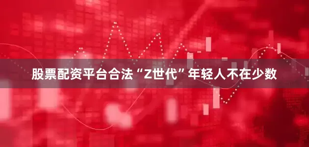 股票配资平台合法“Z世代”年轻人不在少数