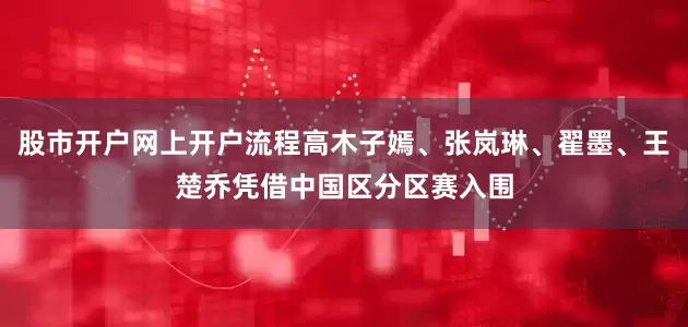 股市开户网上开户流程高木子嫣、张岚琳、翟墨、王楚乔凭借中国区分区赛入围