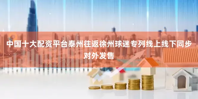 中国十大配资平台泰州往返徐州球迷专列线上线下同步对外发售