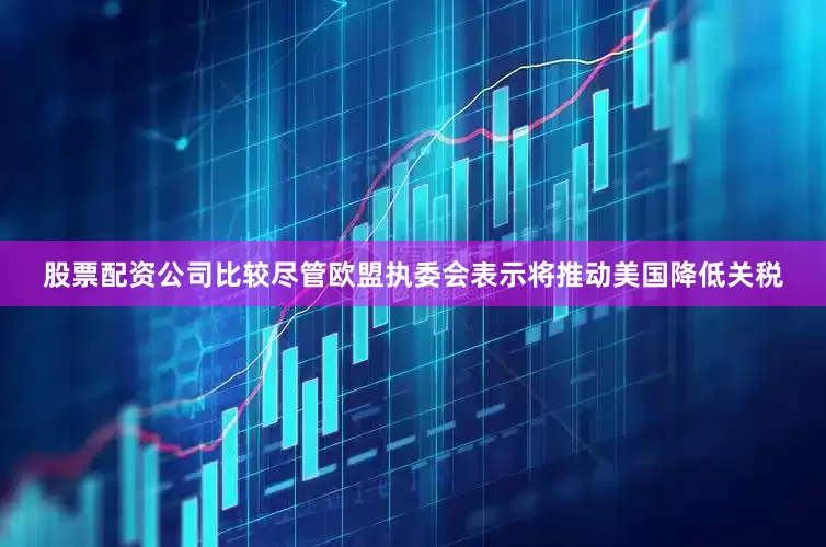 股票配资公司比较尽管欧盟执委会表示将推动美国降低关税