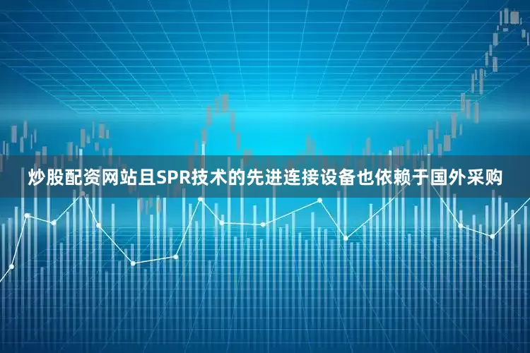 炒股配资网站且SPR技术的先进连接设备也依赖于国外采购