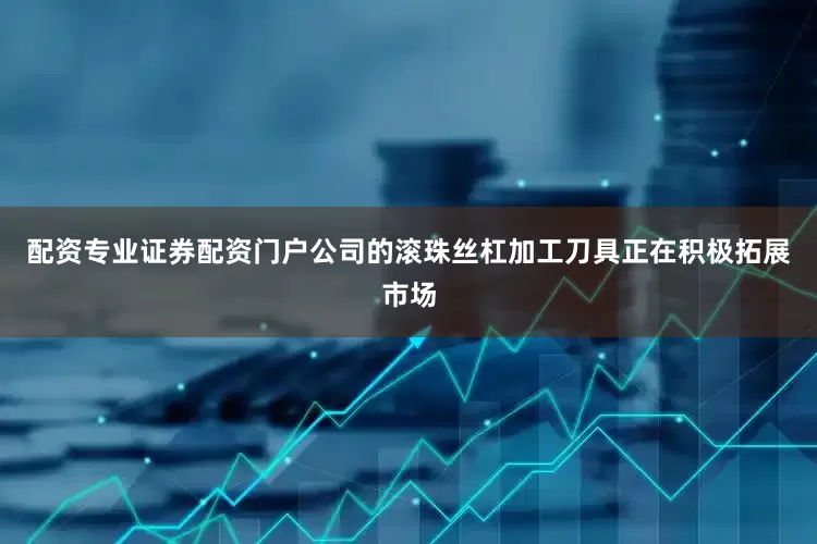 配资专业证券配资门户公司的滚珠丝杠加工刀具正在积极拓展市场