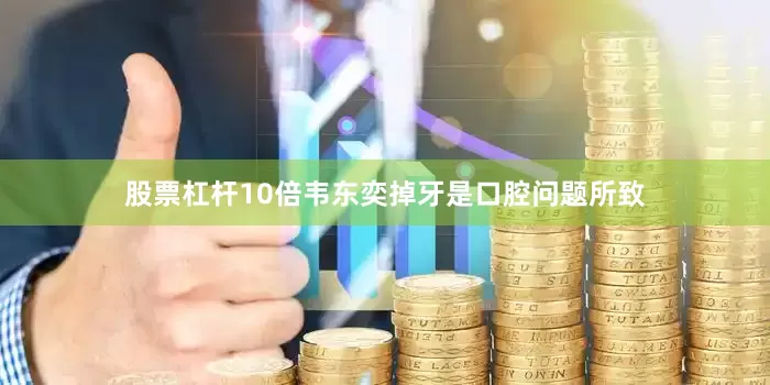 股票杠杆10倍韦东奕掉牙是口腔问题所致