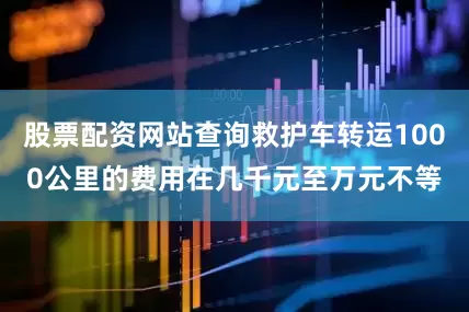 股票配资网站查询救护车转运1000公里的费用在几千元至万元不等