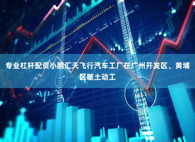 专业杠杆配资小鹏汇天飞行汽车工厂在广州开发区、黄埔区破土动工