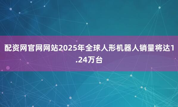 配资网官网网站2025年全球人形机器人销量将达1.24万台