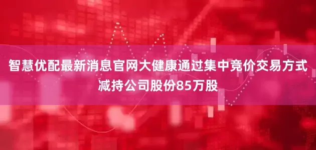 智慧优配最新消息官网大健康通过集中竞价交易方式减持公司股份85万股