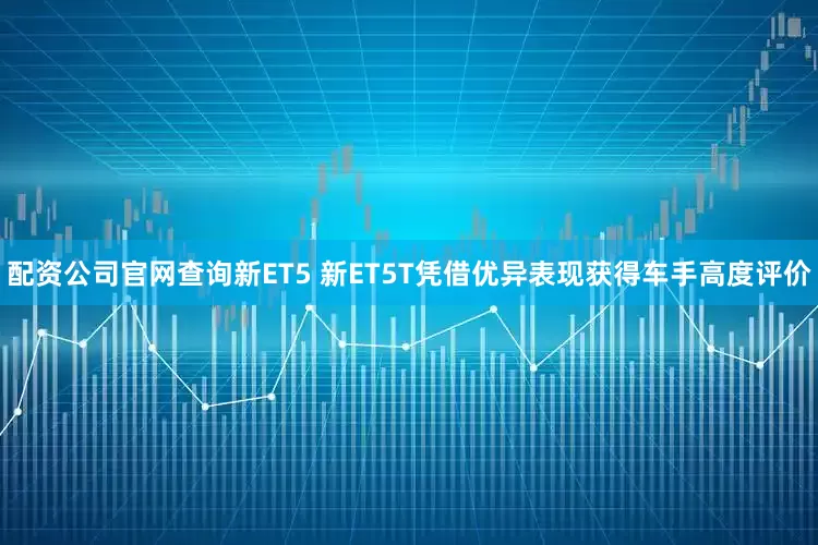 配资公司官网查询新ET5 新ET5T凭借优异表现获得车手高度评价
