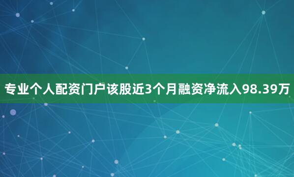 专业个人配资门户该股近3个月融资净流入98.39万