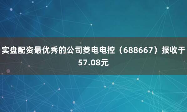 实盘配资最优秀的公司菱电电控（688667）报收于57.08元