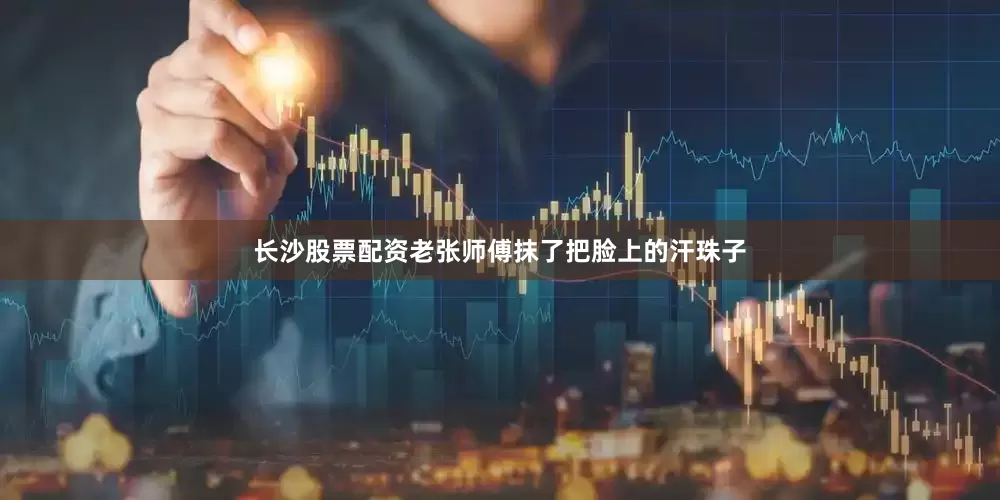长沙股票配资老张师傅抹了把脸上的汗珠子