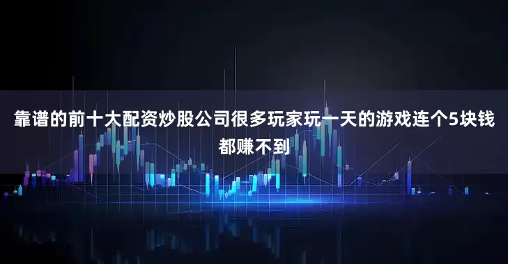 靠谱的前十大配资炒股公司很多玩家玩一天的游戏连个5块钱都赚不到