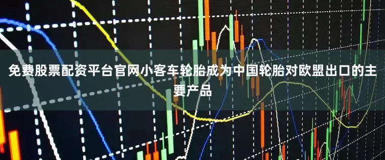 免费股票配资平台官网小客车轮胎成为中国轮胎对欧盟出口的主要产品