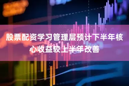 股票配资学习管理层预计下半年核心收益较上半年改善