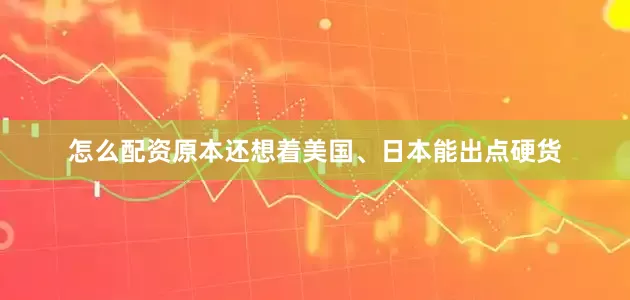 怎么配资原本还想着美国、日本能出点硬货