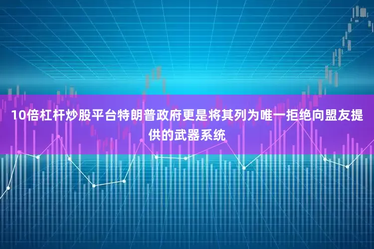 10倍杠杆炒股平台特朗普政府更是将其列为唯一拒绝向盟友提供的武器系统
